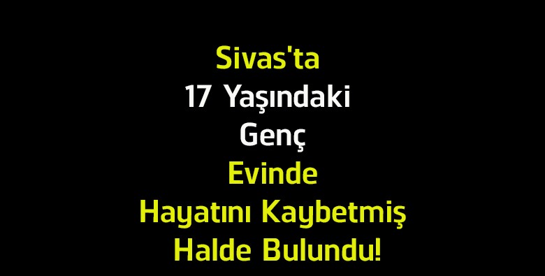 Sivas’ta 17 Yaşındaki Gençten Acı Haber! Evinde Ölü Bulundu