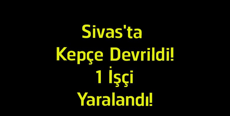 Sivas’ta Kepçe Devrildi! İmranlı’daki İş Kazasında 1 İşçi Yaralandı